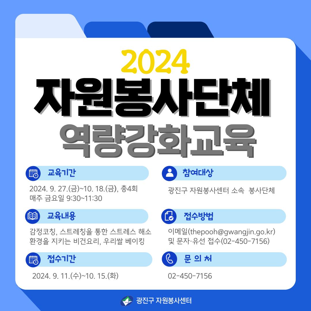 - 제    목 : 2024년 자원봉사단체 역량강화 교육   - 참여대상 : 광진구 소속 자원봉사단체   - 교육내용 : 감정코칭, 비건요리, 스트레칭, 우리쌀 베이킹   - 교육기간 : 2024. 9. 27.(금) ~ 10. 18.(금)   - 모집기간 : 2024. 9. 11.(수) ~ 10. 15.(수)   - 교육장소 : 광진구청 종합상황실 및 광진구 평생학습센터   - 신청방법 : 담당자 이메일(thepooh@gwangjin.go.kr) 및 유선·문자 접수    - 문    의 : 광진구 자원봉사센터 담당자 02-450-7156