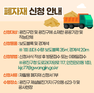 · 신청대상: 광진구민 및 광진구에 소재한 공공기관 및 직능단체    · 신청물품: 보도블록 및 경계석       ※ 1회 최대 수량: 보도블록 35㎡, 경계석 20m    · 신청방법: 신청서식 작성 후 방문접수 또는 이메일접수       ※광진구청 도로과(자양로 117, 안전관리동 1층), kjc77@gwangjin.go.kr    · 신청서류: 재활용 폐자재 신청서 1부    · 수령장소: 광진구 제설발진기지(구의동 623-1) 및 공사현장