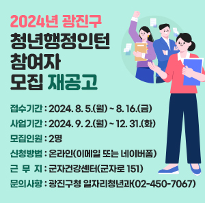 ○ 접수기간: 2024. 8. 5.(월) ~ 8. 16.(금)  ○ 사업기간: 2024. 9. 2.(월) ~ 12. 31.(화)  ○ 모집인원: 2명  ○ 신청방법: 온라인(이메일 또는 네이버폼)  ○ 근 무 지: 군자건강센터(군자로 151)  ○ 문의사항: 광진구청 일자리청년과(☎02-450-7067)       ※ 자세한 사항은 채용공고문 참조