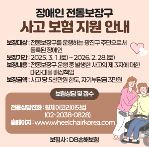 ○ 보장대상: 전동보장구를 운행하는 광진구 주민으로서 등록된 장애인    ○ 보장기간: 2025. 3. 1.(토) ~ 2026. 2. 28.(토)    ○ 보장내용: 전동보장구 운행 중 발생한 사고의 제 3자에 대한 대인·대물 배상책임    ○ 보장금액: 사고 당 5천만원 한도, 자기부담금 3만원    ○ 보험상담 및 접수      - 전용상담전화: 휠체어코리아닷컴 (☎02-2038-0828)      - 홈페이지: www.wheelchairkorea.com    ○ 보험사: DB손해보험