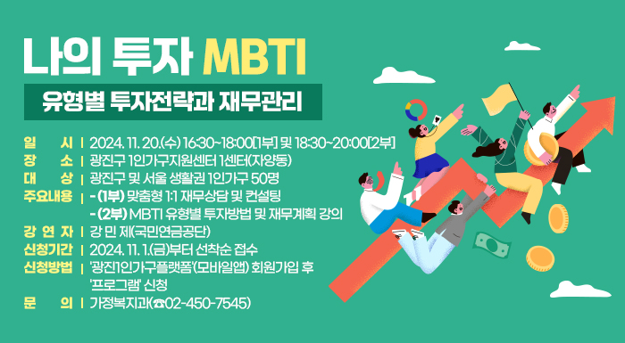 ○ 일    시: 2024. 11. 20.(수) 16:30~18:00[1부] 및 18:30~20:00[2부]     ○ 장    소: 광진구 1인가구지원센터 1센터(자양동)     ○ 대    상: 광진구 및 서울 생활권 1인가구 50명     ○ 주요내용      - (1부) 맞춤형 1:1 재무상담 및 컨설팅      - (2부) MBTI 유형별 투자방법 및 재무계획 강의     ○ 강 연 자: 강 민 제(국민연금공단)     ○ 신청기간: 2024. 11. 1.(금)부터 선착순 접수     ○ 신청방법: '광진1인가구플랫폼'(모바일앱) 회원가입 후 '프로그램' 신청     ○ 문    의: 가정복지과(☎02-450-7545)