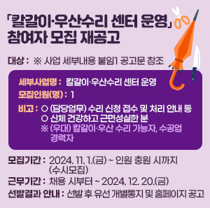 □ 대    상 ※ 사업 세부내용 붙임1 공고문 참조     세부사업명  모집인원(명)  비고  칼갈이·우산수리 센터 운영  1  ○ (담당업무) 수리 신청 접수 및 처리 안내 등  ○ 신체 건강하고 근면성실한 분    ※ (우대) 칼갈이·우산 수리 가능자, 수공업 경력자    □ 모집기간 : 2024. 11. 1.(금) ~ 인원 충원 시까지(수시모집)  □ 근무기간 : 채용 시부터 ~ 2024. 12. 20.(금)    □ 선발결과 안내 : 선발 후 유선 개별통지 및 홈페이지 공고