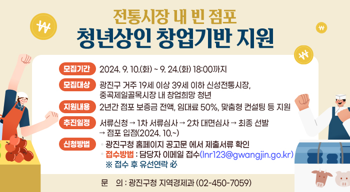 〇 모집기간: 2024. 9. 10.(화) ~ 9. 24.(화) 18:00까지  〇 모집대상: 광진구 거주 19세 이상 39세 이하 신성전통시장, 중곡제일골목시장 내 창업희망 청년  〇 지원내용: 2년간 점포 보증금 전액, 임대료 50%, 맞춤형 컨설팅 등 지원   〇 추진일정: 서류신청 → 1차 서류심사 → 2차 대면심사 → 최종 선발 → 점포 입점(2024. 10.~)  〇 신청방법    - 광진구청 홈페이지 공고문 에서 제출서류 확인    - 접수방법: 담당자 이메일 접수(lnr123@gwangjin.go.kr)  ※ 접수 후 유선연락 必  〇 문    의: 광진구청 지역경제과(☎ 02-450-7059)