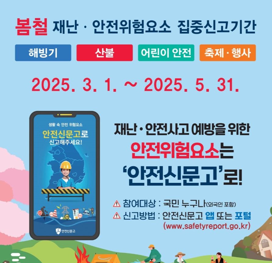 2025년 봄철 재난·안전 위험요인 집중신고제 2025. 3. 1.~ 2025. 5. 31. 재난 안전사고 예방을 위한 안전위험요소는 안전신문고로! 참여대상: 국민 누구나 신고방법: 안전신문고 앱 또는 포털 (www.safetyreport.go.kr)