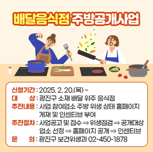 〇 신청기간: 2025. 2. 20.(목) ~  〇 대    상: 광진구 소재 배달 위주 음식점  〇 추진내용: 사업 참여업소 주방 위생 상태 홈페이지 게재 및 인센티브 부여  〇 추진절차: 사업공고 및 접수 ⇒ 위생점검 ⇒ 공개대상 업소 선정 ⇒ 홈페이지 공개 ⇒ 인센티브   〇 문    의: 광진구 보건위생과 ☎ 02-450-1878