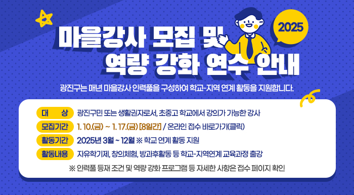 2025 마을강사 모집 및 역량 강화 연수 안내  광진구는 매년 마을강사 인력풀을 구성하여 학교-지역 연계 활동을 지원합니다.       ○ 대    상 : 광진구민 또는 생활권자로서, 초중고 학교에서 강의가 가능한 강사    ○ 모집기간 : 1. 10.(금) ∼ 1. 17.(금) [8일간] / 온라인 접수 바로가기(클릭)    ○ 활동기간 : 2025년 3월 ~ 12월 ※ 학교 연계 활동 지원    ○ 활동내용 : 자유학기제, 창의체험, 방과후활동 등 학교-지역연계 교육과정 출강     ※ 인력풀 등재 조건 및 역량 강화 프로그램 등 자세한 사항은 접수 페이지 확인