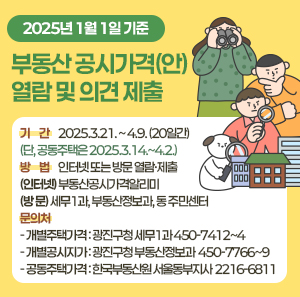 2025년 1월 1일 기준  부동산 공시가격(안) 열람 및 의견 제출  □ 기 간 : 2025.3.21. ~ 4.9. (20일간)  (단, 공동주택은 2025.3.14.~4.2.)  □ 방 법 : 인터넷 또는 방문 열람·제출 (인터넷) 부동산공시가격알리미  (방 문) 세무1과, 부동산정보과, 동 주민센터  □ 문의처  - 개별주택가격 : 광진구청 세무1과 ☎ 450-7412~4  - 개별공시지가 : 광진구청 부동산정보과 ☎ 450-7766~9  - 공동주택가격 : 한국부동산원 서울동부지사 ☎ 2216-6811