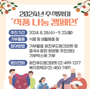 ○ 추진기간: 2024. 8. 28.(수) ~ 9. 23.(월)  ○ 기부물품: 식품 및 생활용품 등  ○ 참여방법: 기부물품 광진푸드뱅크마켓 및 중곡4·광장·화양동 주민센터                   기부박스에 기부  ○ 문의전화: 광진푸드뱅크마켓 ☎ 02-499-1377                    복지정책과 ☎ 02-450-7491