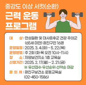 중강도 이상 서킷(순환) 근력 운동 프로그램       ○ 대    상 : 만성질환 및 대사증후군 건강 주의군(65세 미만) 광진구민 16명     ○ 운영일정 : 2025. 3. 4.(화) ~ 5. 22.(목)     ○ 운영방법 : 주 2회 (화·목 오전 10시~11시)     ○ 장    소 : 자양보건지소 1층 교육실     ○ 신청기간 : 2025. 2. 17.(월) ~ 2. 21.(금) ※ 유선접수·우선순위·선착순 마감     ○ 문 의 처 : 광진구보건소 운동교육실(02-450-1586)