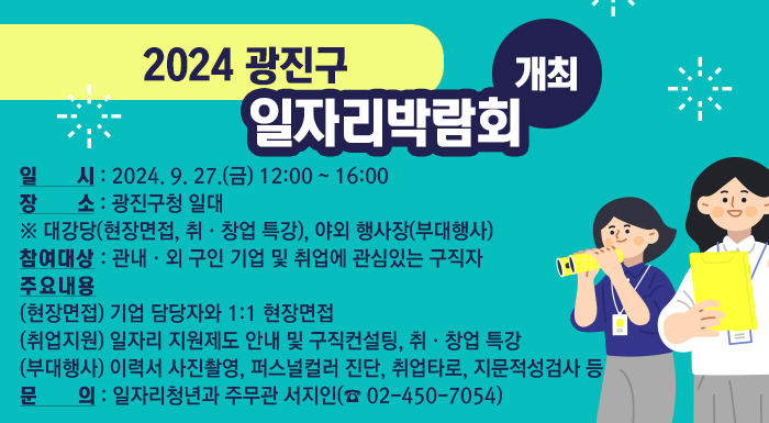○ 일   시 : 2024. 9. 27.(금) 12:00 ~ 16:00    ○ 장   소 : 광진구청 일대       ※ 대강당(현장면접, 취·창업 특강), 야외 행사장(부대행사)    ○ 참여대상 : 관내·외 구인 기업 및 취업에 관심있는 구직자    ○ 주요내용      - (현장면접) 기업 담당자와 1:1 현장면접      - (취업지원) 일자리 지원제도 안내 및 구직컨설팅, 취·창업 특강      - (부대행사) 이력서 사진촬영, 퍼스널컬러 진단, 취업타로, 지문적성검사 등    ○ 문   의 : 일자리청년과 주무관 서지인(☎ 02-450-7054)