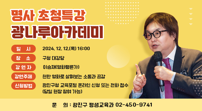 ○ 일    시: 2024. 12. 12.(목) 16:00  ○ 장    소: 구청 대강당  ○ 강 연 자: 이승재(영화평론가)  ○ 강연주제: 천만 영화로 살펴보는 소통과 공감  ○ 신청방법: 광진구청 교육포털 온라인 신청 또는 전화 접수(※당일 현장 참여 가능)  ○ 문    의: 광진구 평생교육과 02-450-9741