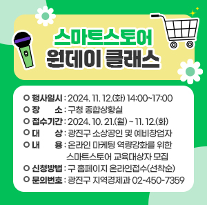 〇 행사일시: 2024. 11. 12.(화) 14:00~17:00  〇 장    소: 구청 종합상황실  〇 접수기간: 2024. 10. 21.(월) ~ 11. 12.(화)  〇 대    상: 광진구 소상공인 및 예비창업자  〇 내    용: 온라인 마케팅 역량강화를 위한 스마트스토어 교육대상자 모집  〇 신청방법: 구 홈페이지 온라인접수(선착순)  〇 문의번호: 광진구 지역경제과 ☎ 02-450-7359