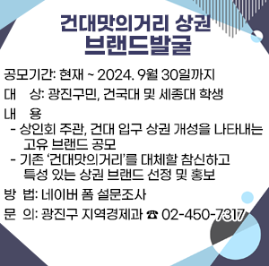 〇 공모기간: 현재 ~ 2024. 9월 30일까지  〇 대    상: 광진구민, 건국대 및 세종대 학생  〇 내    용    - 상인회 주관, 건대 입구 상권 개성을 나타내는 고유 브랜드 공모    - 기존 ‘건대맛의거리’를 대체할 참신하고 특성 있는 상권 브랜드 선정 및 홍보  〇 방  법: 네이버 폼 설문조사  〇 문  의: 광진구 지역경제과 ☎ 02-450-7317