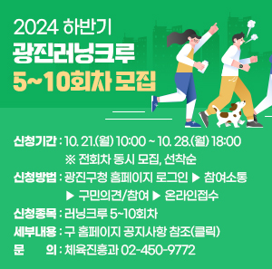 ▢ 신청기간 : 10. 21.(월) 10:00 ~ 10. 28.(월) 18:00  ※ 전회차 동시 모집, 선착순  ▢ 신청방법 : 광진구청 홈페이지 로그인 ▶ 참여소통  ▶ 구민의견/참여 ▶ 온라인접수  ▢ 신청종목 : 러닝크루 5~10회차  ▢ 세부내용 : 구 홈페이지 공지사항 참조(클릭)  ▢ 문 의 : 체육진흥과 ☎02-450-9772
