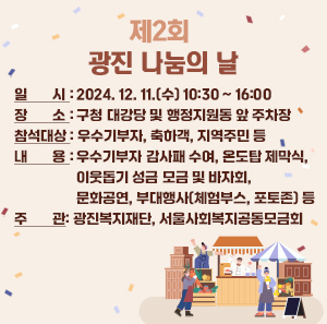 용	       행 사 명 : 제2회 광진 나눔의 날        일    시 : 2024. 12. 11.(수) 10:30 ~ 16:00        장    소 : 구청 대강당 및 행정지원동 앞 주차장        참석대상 : 우수기부자, 축하객, 지역주민 등        내    용 : 우수기부자 감사패 수여, 온도탑 제막식, 이웃돕기 성금 모금 및 바자회, 문화공연, 부대행사(체험부스, 포토존) 등        주    관 : 광진복지재단, 서울사회복지공동모금회