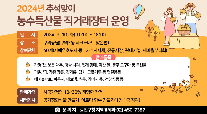 〇 일    시 : 2024. 9. 10.(화) 10:00 ~ 18:00  〇 장    소 : 구의공원(구의3동 테크노마트 맞은편)  〇 참여단체 : 40개(자매우호도시 등 12개 지자체, 전통시장, 관내기업, 새마을부녀회)  〇 판매품목     - 가평 잣, 보은 대추, 청송 사과, 인제 황태, 익산 쌀, 충주 고구마 등 특산물     - 과일, 떡, 각종 장류, 참기름, 김치, 고춧가루 등 명절용품     - 테이블매트, 파우치, 에코백, 원두, 강아지 옷, 건강식품 등   〇 판매가격 : 시중가격의 10~30% 저렴한 가격  〇 체험행사 : 공기정화식물 만들기, 아로마 향수 만들기(1인 1종 참여)  〇 문 의 처 : 광진구청 지역경제과 02) 450-7387