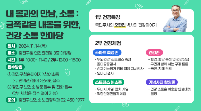 일시 : 2024. 11. 14.(목) 장소 : 광진구청 안전관리동 3층 대강당  시간 : 1부 : 10:00 ~ 11:40 / 2부 : 12:00 ~ 15:00  접수방법   ① 광진구청홈페이지 〉참여소통 〉구민의견/참여 〉온라인접수   ② 광진구 보건소 방문접수 및 전화 접수 (2부 체험은 접수 없이 가능)  문의 광진구 보건소 보건정책과 02-450-1997        1부 건강특강                국민주치의 오한진 박사의 건강이야기  external_image           2부 건강체험      스마트 측정존  - 두뇌건강˙스트레스 측정  - 골다공증검사  - 신체기능평가 장비 활용 자세검사  - 인바디 검사  건강존  - 혈압, 혈당 측정 및 건강상담  - 구민과 함께 하는 구강 튼튼  - 금연, 치매 관리  스트레스 해소존  - 두더지 게임, 펀치 게임  - 걱정인형만들기 체험  기념사진 촬영존  - 건강 소품을 이용한 인생네컷 촬영