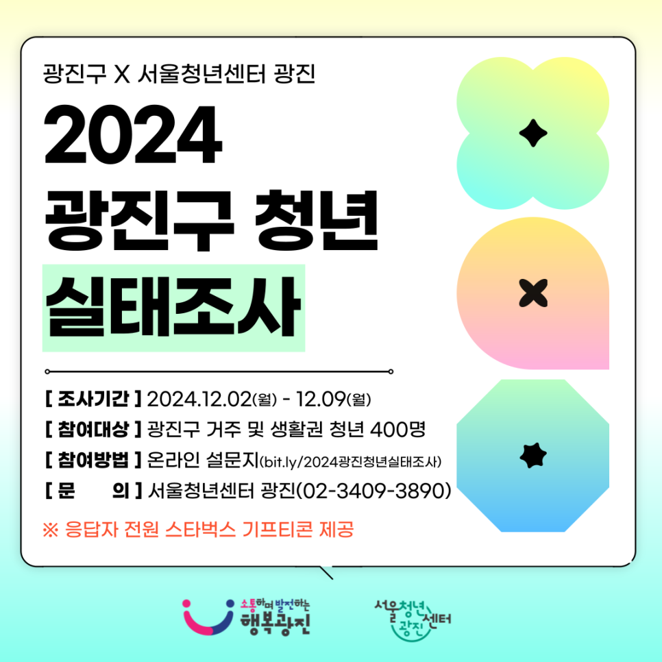 서울청년센터 광진에서 광진구 청년들의 삶에 대해 다각적으로 파악하여  청년정책 수립 및 개선, 사업 운영의 기초자료를 마련하고자 청년 실태조사를 실시합니다   조사는 약 10분 정도 소요되며, 설문지 문항은 맞고 틀림이 없습니다. 귀하의 현재 상황과 생각을 자유롭게 응답해주시기 바랍니다.  이 조사는 광진구 청년 기본 조례 제2조에 의거하여 19세 이상부터 39세 이하의 청년만 참여하실 수 있습니다.  또한, 이 조사의 모든 응답내용은 통계법 제33조 및 제34조에 의거하여 통계목적으로만 사용되며 그 비밀은 반드시 보장됩니다. 귀하의 응답은 광진구 청년정책 수립과 서울청년센터 광진 사업에 귀중한 기초자료로 이용되오니 성실한 답변 부탁드립니다.  [참여대상] 광진구 거주 및 생활권 청년(19세~39세) 400명  [참여링크] bit.ly/2024광진청년실태조사    *인터넷 주소창에 링크 주소를 복사해서 접속해 주세요 !   [응답기간] 2024년 12월 2일(월) ~ 12월 9일(월)  [문        의] 서울청년센터 광진 청년지원매니저 우니(070-7715-3893, nowxcow@syc.seoul.kr)