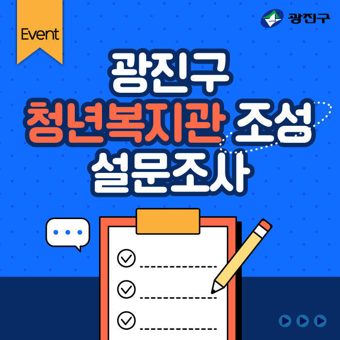 〇 행 사 명: 광진구 청년복지관 조성 설문조사 〇 기    간: 2024. 8. 27.(화) ~ 9. 30.(월)[35일간] 〇 대    상: 광진구 거주 또는 활동(학교, 직장) 19~39세 청년 〇 내    용: 광진구 청년복지관 조성 관련 설문조사 〇 방    법: 광진구 홈페이지 온라인 설문             (홈페이지>참여소통>구민의견/참여>설문조사) 〇 참여혜택: 추첨을 통해 100명에게 모바일 음료(커피)쿠폰 증정 〇 문의번호: 광진구 일자리청년과  ☎ 02-450-7502