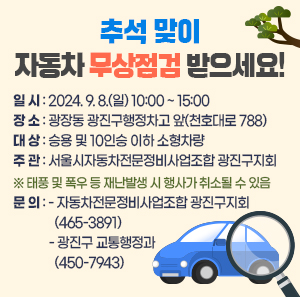 일 시 : 2024. 9. 8.(일) 10:00 ~ 15:00  word_image 장 소 : 광장동 광진구행정차고 앞(천호대로 788)  word_image 대 상 : 승용 및 10인승 이하 소형차량  word_image 주 관 : 서울시자동차전문정비사업조합 광진구지회  ※ 태풍 및 폭우 등 재난발생 시 행사가 취소될 수 있음  word_image 문 의  - 자동차전문정비사업조합 광진구지회(☎465-3891)  - 광진구 교통행정과(☎450-7943)