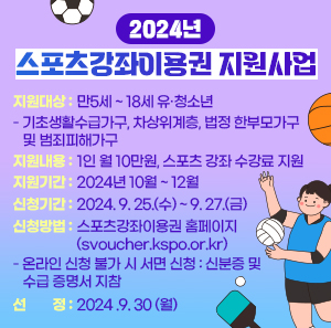 지원대상 : 만5세 ~ 18세 유·청소년        - 기초생활수급가구, 차상위계층, 법정 한부모가구 및 범죄피해가구       지원내용 : 1인 월 10만원, 스포츠 강좌 수강료 지원       지원기간 : 2024년 10월 ~ 12월       신청기간 : 2024. 9. 25.(수) ~ 9. 27.(금)       신청방법 : 스포츠강좌이용권 홈페이지(svoucher.kspo.or.kr)        - 온라인 신청 불가 시 서면 신청 : 신분증 및 수급증명서 지참       선   정 : 2024 .9. 30 (월)