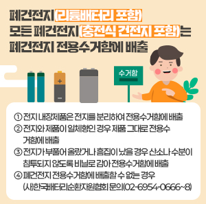 - 폐건전지(리튬배터리 포함): 모든 폐건전지(충전식 건전지 포함)는 폐건전지                                전용수거함에 배출     ① 전지 내장제품은 전지를 분리하여 전용수거함에 배출     ② 전지와 제품이 일체형인 경우 제품 그대로 전용수거함에 배출     ③ 전지가 부풀어 올랐거나 흠집이 났을 경우 산소나 수분이 침투되지 않도록 비닐로 감아 전용수거함에 배출     ④ 폐건전지 전용수거함에 배출할 수 없는 경우 (사)한국배터리순환자원협회 문의(02-6954-0666~8)