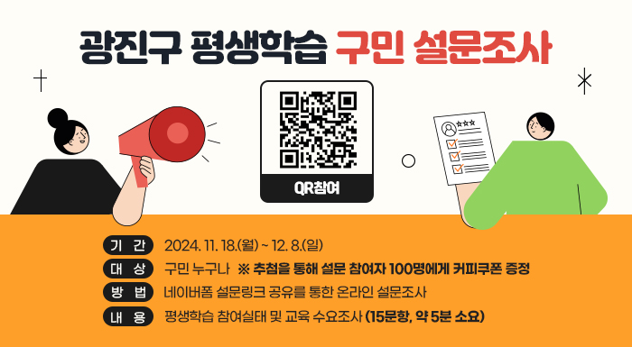 ○ 기    간: 2024. 11. 18.(월) ~ 12. 8.(일)  ○ 대    상: 구민 누구나     ※ 추첨을 통해 설문 참여자 100명에게 커피쿠폰 증정  ○ 방    법: 네이버폼 설문링크 공유를 통한 온라인 설문조사  ○ 내    용: 평생학습 참여실태 및 교육 수요조사(15문항, 약 5분 소요)