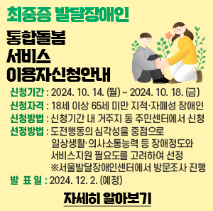 ? 신청기간 : 2024. 10. 14. (월) ~ 2024. 10. 18. (금)  ○신청자격 : 18세 이상 65세 미만 지적·자폐성 장애인  ? 신청방법 : 신청기간 내 거주지 동 주민센터에서 신청  ? 선정방법 : 도전행동의 심각성을 중점으로 일상생활·의사소통능력 등 장애정도와 서비스지원 필요도를 고려하여 선정 ※서울발달장애인센터에서 방문조사 진행  ? 발 표 일 : 2024. 12. 2. (예정)  -자세히 알아보기-