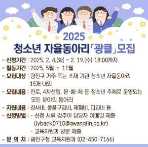 ❍신청기간 : 2025. 2. 4.(화) ~ 2. 19.(수) 18:00까지    ❍활동기간 : 2025. 5월 ∼ 11월    ❍ 모집대상 : 광진구 거주 또는 소재 기관 청소년 자율동아리 15개 내외    ❍ 모집내용 : 진로, 4차산업, 문·예·체 등 청소년 주체로 운영되는 모든 분야의 동아리    ❍ 지원사항 : 강사비, 물품구입비, 체험비, 다과비 등    ❍ 신청방법 :     - 신청 서류 갖추어 담당자 이메일 제출(jybaek0710@gwangjin.go.kr)     - 교육지원과 방문제출    ❍ 문 의 처 : 광진구청 교육지원과(☎02-450-7166)
