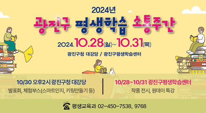 2024. 10. 28.(월) ~ 10. 31.(목)      광진구청 대강당 / 광진구평생학습센터    10/30 오후2시 광진구청 대강당  발표회, 체험부스(스마트인지, 키링만들기 등)    10/28~10/31 광진구평생학습센터  작품 전시, 원데이 특강    ☎ 평생교육과 02-450-7538, 9768