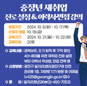 「중장년 재취업 진로 설정 & 이력서·면접 강의」       모집기간  선정자 발표  교육기간  교육인원  2024. 10. 8.(화) ~ 10. 17.(목)  10. 18.(금)  2024. 10. 21.(월) ~ 10. 22.(화)  20명        ○ 교육내용 : 경력보유, 조기 퇴직 후 구직 중인 40+세대를 위한 재취업                 진로 설정부터 이력서 작성법, 면접 전략 등    ○ 신청방법 : 광진구 일자리센터(광진구청 안전관리동 1층, 자양로 117) 방문 및                   이메일(v425@gwangjin.go.kr)접수    ○ 문    의 : 일자리청년과(☎02-450-7053)