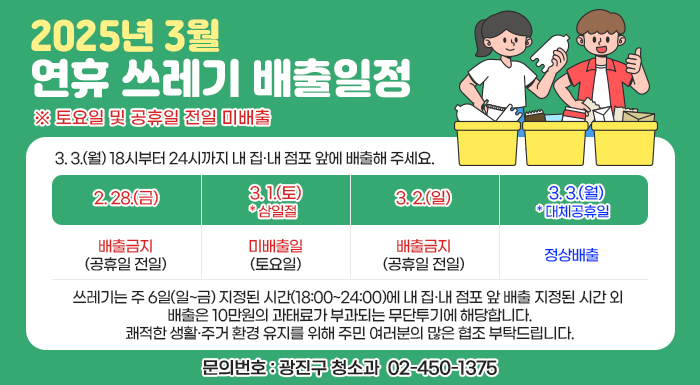 ※ 토요일 및 공휴일 전일 미배출  2. 28.(금)  3. 1.(토)  * 삼일절  3. 2.(일)  3. 3.(월) * 대체공휴일  배출금지  (공휴일 전일)  미배출일  (토요일)  배출금지  (공휴일 전일)  정상배출    - 3. 3.(월) 18시부터 24시까지 내 집·내 점포 앞에 배출해 주세요.  ⇒ 쓰레기는 주 6일(일~금) 지정된 시간(18:00~24:00)에 내 집·내 점포 앞 배출  지정된 시간 외 배출은 10만원의 과태료가 부과되는 무단투기에 해당합니다.  쾌적한 생활·주거 환경 유지를 위해 주민 여러분의 많은 협조 부탁드립니다.    〇 문의번호: 광진구 청소과 ☎ 02-450-1375
