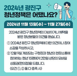 "2024년 광진구 청년정책은 어땠나요?"  2024년 11월 13일(수) ~ 11월 27일(수)  2024년 광진구 청년정책의 대상이거나 혜택을 받은 청년분들의 의견을 듣습니다.  ① 2024년 광진구 청년정책에 대한 의견이나 참여 소감을 작성하시고,  ② 12월 9일 개최되는 구청장과 청년의 현장소통에 참여하는 청년 15명에게 2만원 상당의 모바일 상품권(편의점)을 드립니다.     (요건 ①, ② 둘 다 충족 시)