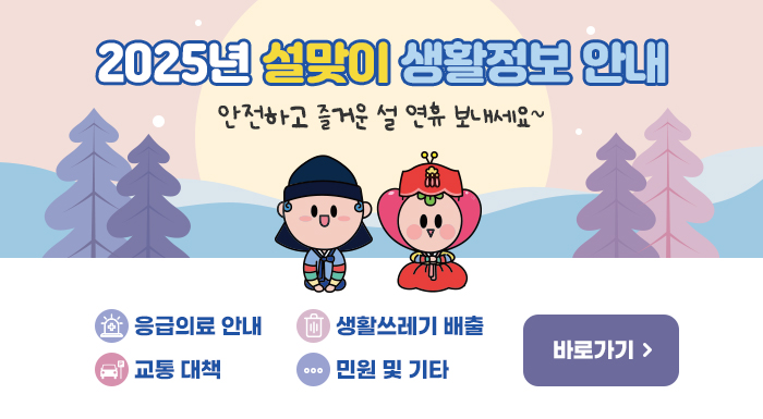 2025년 설맞이 생활정보 안내 안전하고 즐거운 설 연휴 보내세요~  - 응급의료 안내  - 교통 대책  - 생활쓰레기 배출  - 민원 및 기타      ☞ 바로가기