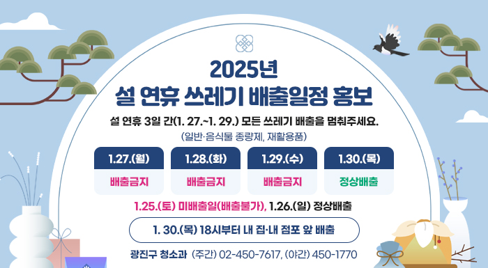 설 연휴 3일 간(1. 27.~1. 29.) 모든 쓰레기 배출을 멈춰주세요.                            (일반·음식물 종량제, 재활용품)    1.27.(월)  1.28.(화)  1.29.(수)  1.30.(목)  배출금지         배출금지        배출금지       정상배출     (X)                (X)              (X)                    1. 30.(목) 18시부터 내 집·내 점포 앞 배출     문의번호: 광진구 청소과 ☎ (주간) 02-450-7617, (야간) 450-1770