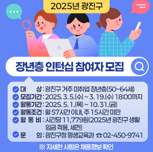 □ 대   상 : 광진구 거주 미취업 장년층(50~64세)  □ 모집기간 : 2025. 3. 5.(수) ~ 3. 19.(수) 18:00까지  □ 활동기간 : 2025. 5. 1.(목) ~ 10. 31.(금)  □ 활동조건 : 월 57시간 이내, 주 15시간 미만  □ 활 동 비 : 시간당 11,779원(2025년 광진구 생활임금 적용, 세전)  □ 문    의 : 광진구청 평생교육과  ☎ 02-450-9741     ※ 자세한 사항은 채용정보 확인
