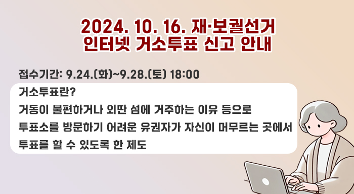2024. 10. 16. 재·보궐선거 인터넷 거소투표 신고 안내    접수기간: 9.24.(화)~9.28.(토) 18:00    거소투표란?  거동이 불편하거나 외딴 섬에 거주하는 이유 등으로 투표소를 방문하기 어려운 유권자가 자신이 머무르는 곳에서 투표를 할 수 있도록 한 제도
