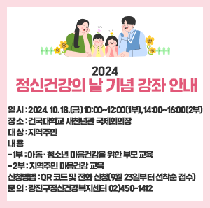 □ 일 시 : 2024. 10. 18.(금) 10:00~12:00(1부), 14:00~16:00(2부)  □ 장 소 : 건국대학교 새천년관 국제회의장  □ 대 상 : 지역주민  □ 내 용  - 1부 : 아동․청소년 마음건강을 위한 부모 교육  - 2부 : 지역주민 마음건강 교육  □ 신청방법 : QR 코드 및 전화 신청(9월 23일부터 선착순 접수)  □ 문 의 : 광진구정신건강복지센터 02)450-1412