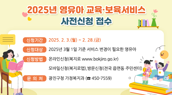 ○ 신청기간 : 2025. 2. 3.(월) ~ 2. 28.(금)  ○ 신청대상 : 2025년 3월 1일 기준 서비스 변경이 필요한 영유아  ○ 신청방법 : 온라인신청(복지로 www.bokjiro.go.kr), 모바일신청(복지로앱)                방문신청(전국 읍면동 주민센터) ○ 문 의 처 : 광진구청 가정복지과 (☎ 450-7559)