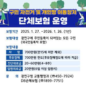 □ 보장기간 : 2025. 1. 27. ~2026. 1. 26. (1년)   □ 보험대상 : 광진구에 주민등록이 되어있는 모든 구민(외국인등록자 포함)   □ 보장내용  보장사항  보장금액  비고  사망  700만원  만15세 미만 제외  후유장해  700만원 한도  후유장해 정도에 따라 지급  진단위로금  20만원~60만원  4주~8주  입원위로금  20만원  6일 이상 입원시    □ 문    의      - 광진구청 교통행정과(☏450-7924)      - DB손해보험(☏1899-7751)