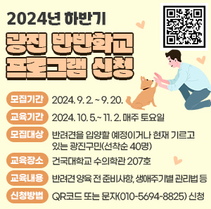 모집기간: 2024. 9. 2. ~ 9. 20.  교육기간: 2024. 10. 5.~ 11. 2. 매주 토요일  모집대상: 반려견을 입양할 예정이거나 현재 기르고 있는 광진구민(선착순 40명)  교육장소: 건국대학교 수의학관 207호  교육내용: 반려견 양육 전 준비사항, 생애주기별 관리법 등  신청방법: QR코드 또는 문자(010-5694-8825) 신청
