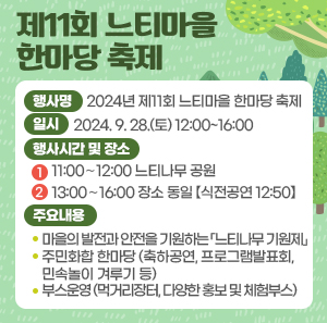일시: 2024. 9. 28.(토) 12:00~16:00      ----  행사명  행사시간 및 장소  주요내용  2024년 제11회 느티마을 한마당 축제  11:00∼12:00  느티나무 공원  • 마을의 발전과 안전을 기원하는    「느티나무 기원제」  13:00∼16:00  장소 동일  【식전공연 12:50】  • 주민화합 한마당   (축하공연, 프로그램발표회, 민속놀이 겨루기 등)  • 부스운영   (먹거리장터, 다양한 홍보 및 체험부스)