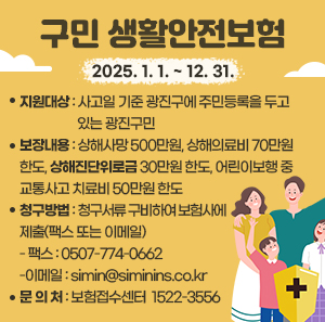 ㆍ 기    간 : 2025. 1. 1. ~ 12. 31.   ㆍ 지원대상 : 사고일 기준 광진구에 주민등록을 두고 있는 광진구민  ㆍ 보장내용 : 상해사망 500만원, 상해의료비 70만원 한도, 상해진단위로금               30만원 한도, 어린이보행 중 교통사고 치료비 50만원 한도  ㆍ 청구방법 : 청구서류 구비하여 보험사에 제출(팩스 또는 이메일)     - 팩스 : 0507-774-0662     - 이메일 : simin@siminins.co.kr  ㆍ 문 의 처 : 보험접수센터 ☎1522-3556