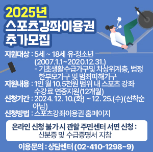 지원대상 : 5세 ~ 18세 유·청소년(2007.1.1~2020.12.31.)        - 기초생활수급가구및 차상위계층, 법정 한부모가구 및 범죄피해가구       지원내용 : 1인 월 10.5천원 범위 내 스포츠 강좌 수강료 연중지원(12개월)       신청기간 : 2024. 12. 10.(화) ~ 12. 25.(수)(선착순 아님)       신청방법 : 스포츠강좌이용권 홈페이지        - 온라인 신청 불가 시 관할 주민센터 서면 신청 : 신분증 및 수급증명서 지참       이용문의 : 상담센터(☎02-410-1298~9)
