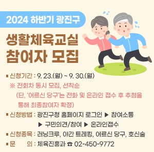 ▢ 신청기간 : 9. 23.(월) ~ 9. 30.(월)  ※ 전회차 동시 모집, 선착순  (단, ‘어르신 당구’는 전화 및 온라인 접수 후 추첨을 통해 최종참여자 확정)  ▢ 신청방법 : 광진구청 홈페이지 로그인 ▶ 참여소통  ▶ 구민의견/참여 ▶ 온라인접수  ▢ 신청종목 : 러닝크루, 야간 트레킹, 어르신 당구, 호신술  ▢ 문 의 : 체육진흥과 ☎02-450-9772