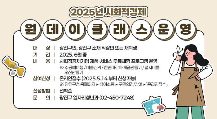 2025년 사회적경제 원데이 클래스 운영     ○ 대 상 : 광진구민, 광진구 소재 직장인 또는 재학생  ○ 기 간 : 2025. 6월 중  ○ 내 용 : 사회적경제기업 제품·서비스 무료체험 프로그램 운영  ※ 수공예여행 / 미술심리 / 천연아로마 제품만들기 / 업사이클 우산만들기     ○ 참여신청 : 온라인접수 (2025.5.14.부터 신청가능)  ※ 광진구청 홈페이지 ▶ 참여소통 ▶ 구민의견/참여 ▶「온라인접수」     ○ 선정방법 : 선착순  ○ 문 의 : 광진구 일자리청년과 (☎02-450-7248)