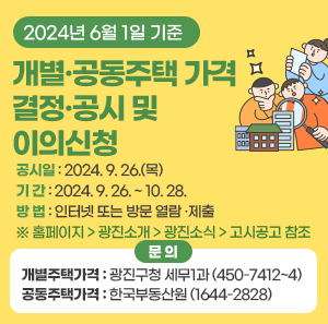 □ 공시일 : 2024. 9. 26.(목)  □ 기 간 : 2024. 9. 26. ~ 10. 28.  □ 방 법 : 인터넷 또는 방문 열람 ·제출  ※ 홈페이지 > 광진소개 > 광진소식 > 고시공고 참조  □ 문 의  - 개별주택가격 : 광진구청 세무1과 (☎ 450-7412~4)  - 공동주택가격 : 한국부동산원 (☎ 1644-2828)