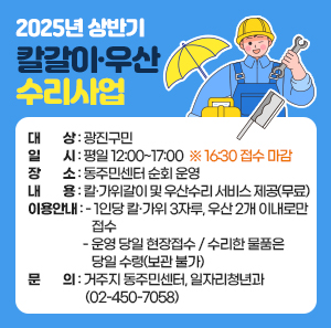 ○ 대    상 : 광진구민  ○ 일    시 : 평일 12:00~17:00  ※ 16:30 접수 마감  ○ 장    소 : 동주민센터 순회 운영  ○ 내    용 : 칼·가위갈이 및 우산수리 서비스 제공(무료)  ○ 이용안내      - 1인당 칼·가위 3자루, 우산 2개 이내로만 접수      - 운영 당일 현장접수 / 수리한 물품은 당일 수령(보관 불가)   ○ 문    의 : 거주지 동주민센터, 일자리청년과(☎ 02-450-7058)