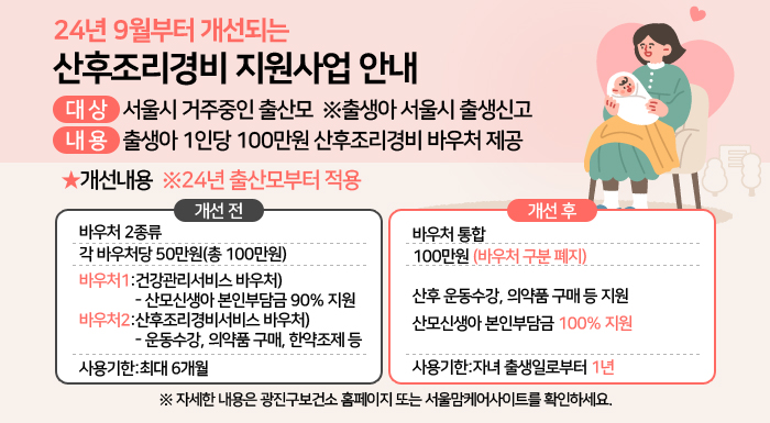 ○ 대 상: 서울시 거주중인 출산모 ※출생아 서울시 출생신고  ○ 내 용: 출생아 1인당 100만원 산후조리경비 바우처 제공  ○ 개선내용(※24년 출산모부터 적용)    < 개선전 >     < 개선후>  바우처 2종류  바우처 통합  각 바우처당 50만원(총 100만원)     100만원(바우처 구분 폐지)  바우처1: 건강관리서비스 바우처  -산모신생아 본인부담금 90% 지원     산후 운동수강, 의약품 구매 등 지원  산모신생아 본인부담금 100% 지원  바우처2: 산후조리경비서비스 바우처  -운동수강, 의약품 구매, 한약조제 등     사용기한 최대 6개월     사용기한 자녀 출생일로부터 1년    ※ 자세한 내용은 광진구보건소 홈페이지 또는 서울맘케어사이트를 확인하세요