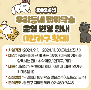 〇 사업기간: 2024. 9. 1. ~ 2024. 11. 30.(예산소진 시)  〇 대    상: 동물등록이 된 개 또는 고양이(미등록 가능)를 양육하는 관내 취약계층, 1인가구, 기타  〇 내    용: 마리당 위탁보호비 최대 10일 내 지원(1인가구 최대 5일내)  〇 신청방법: 우리동네 펫위탁소 방문접수(사전문의 필수)  〇 문의번호: 광진구 지역경제과 ☎ 02-450-7445